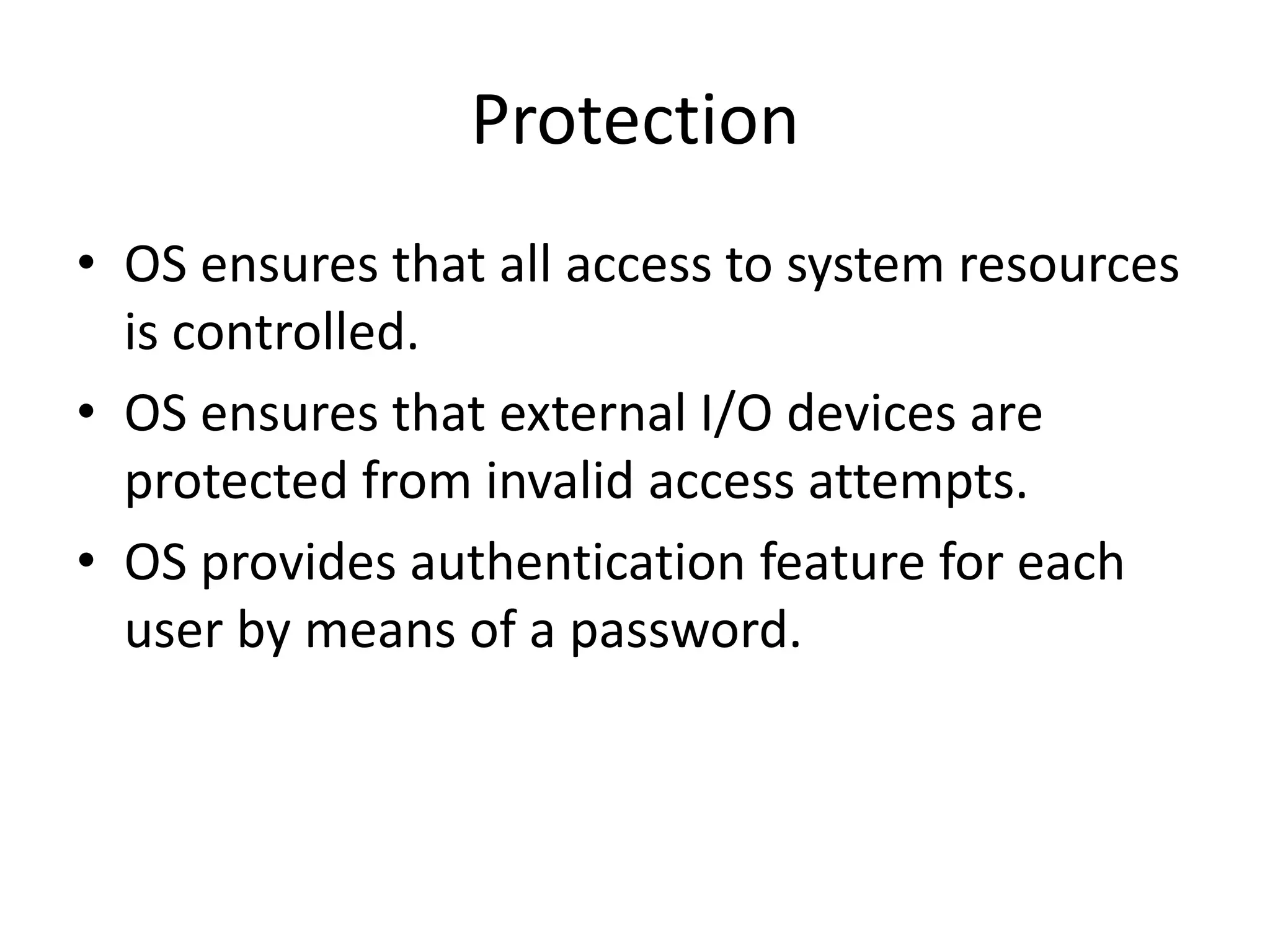 Protection
• OS ensures that all access to system resources
is controlled.
• OS ensures that external I/O devices are
protected from invalid access attempts.
• OS provides authentication feature for each
user by means of a password.
 