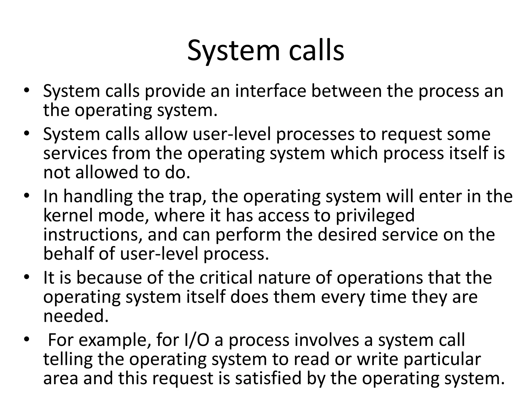 System calls
• System calls provide an interface between the process an
the operating system.
• System calls allow user-level processes to request some
services from the operating system which process itself is
not allowed to do.
• In handling the trap, the operating system will enter in the
kernel mode, where it has access to privileged
instructions, and can perform the desired service on the
behalf of user-level process.
• It is because of the critical nature of operations that the
operating system itself does them every time they are
needed.
• For example, for I/O a process involves a system call
telling the operating system to read or write particular
area and this request is satisfied by the operating system.
 