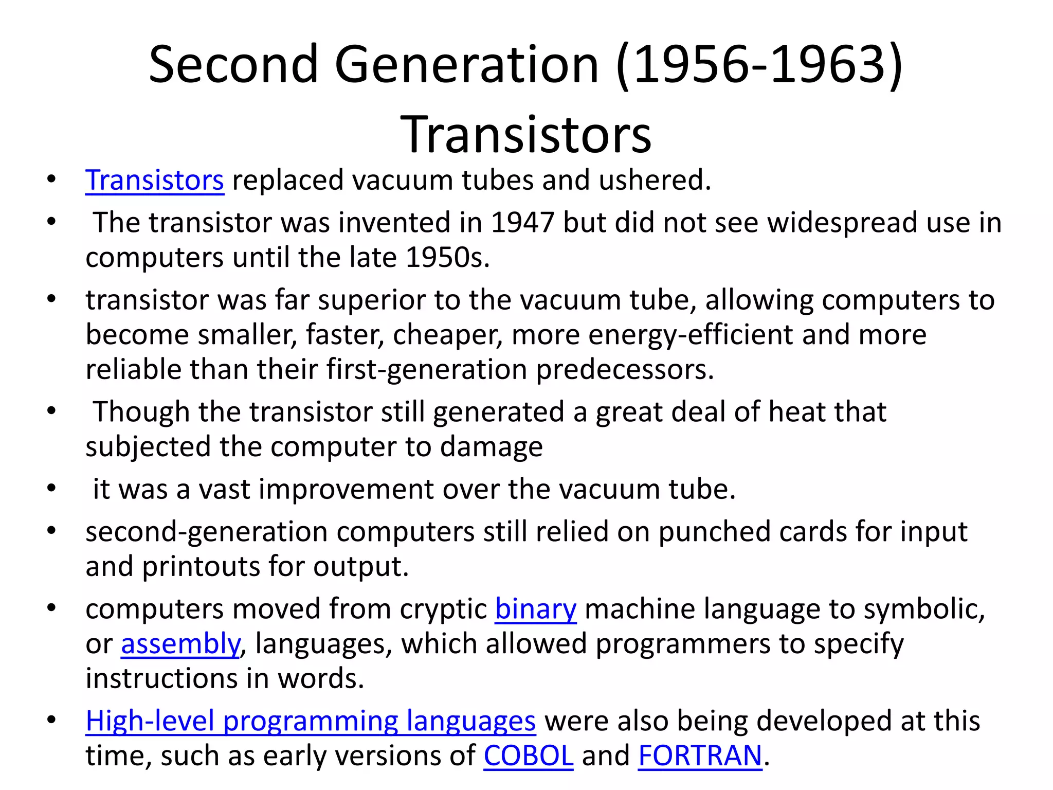 Second Generation (1956-1963)
Transistors
• Transistors replaced vacuum tubes and ushered.
• The transistor was invented in 1947 but did not see widespread use in
computers until the late 1950s.
• transistor was far superior to the vacuum tube, allowing computers to
become smaller, faster, cheaper, more energy-efficient and more
reliable than their first-generation predecessors.
• Though the transistor still generated a great deal of heat that
subjected the computer to damage
• it was a vast improvement over the vacuum tube.
• second-generation computers still relied on punched cards for input
and printouts for output.
• computers moved from cryptic binary machine language to symbolic,
or assembly, languages, which allowed programmers to specify
instructions in words.
• High-level programming languages were also being developed at this
time, such as early versions of COBOL and FORTRAN.
 