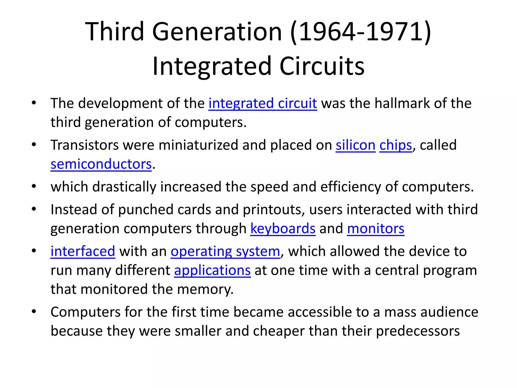 Third Generation (1964-1971)
Integrated Circuits
• The development of the integrated circuit was the hallmark of the
third generation of computers.
• Transistors were miniaturized and placed on silicon chips, called
semiconductors.
• which drastically increased the speed and efficiency of computers.
• Instead of punched cards and printouts, users interacted with third
generation computers through keyboards and monitors
• interfaced with an operating system, which allowed the device to
run many different applications at one time with a central program
that monitored the memory.
• Computers for the first time became accessible to a mass audience
because they were smaller and cheaper than their predecessors
 