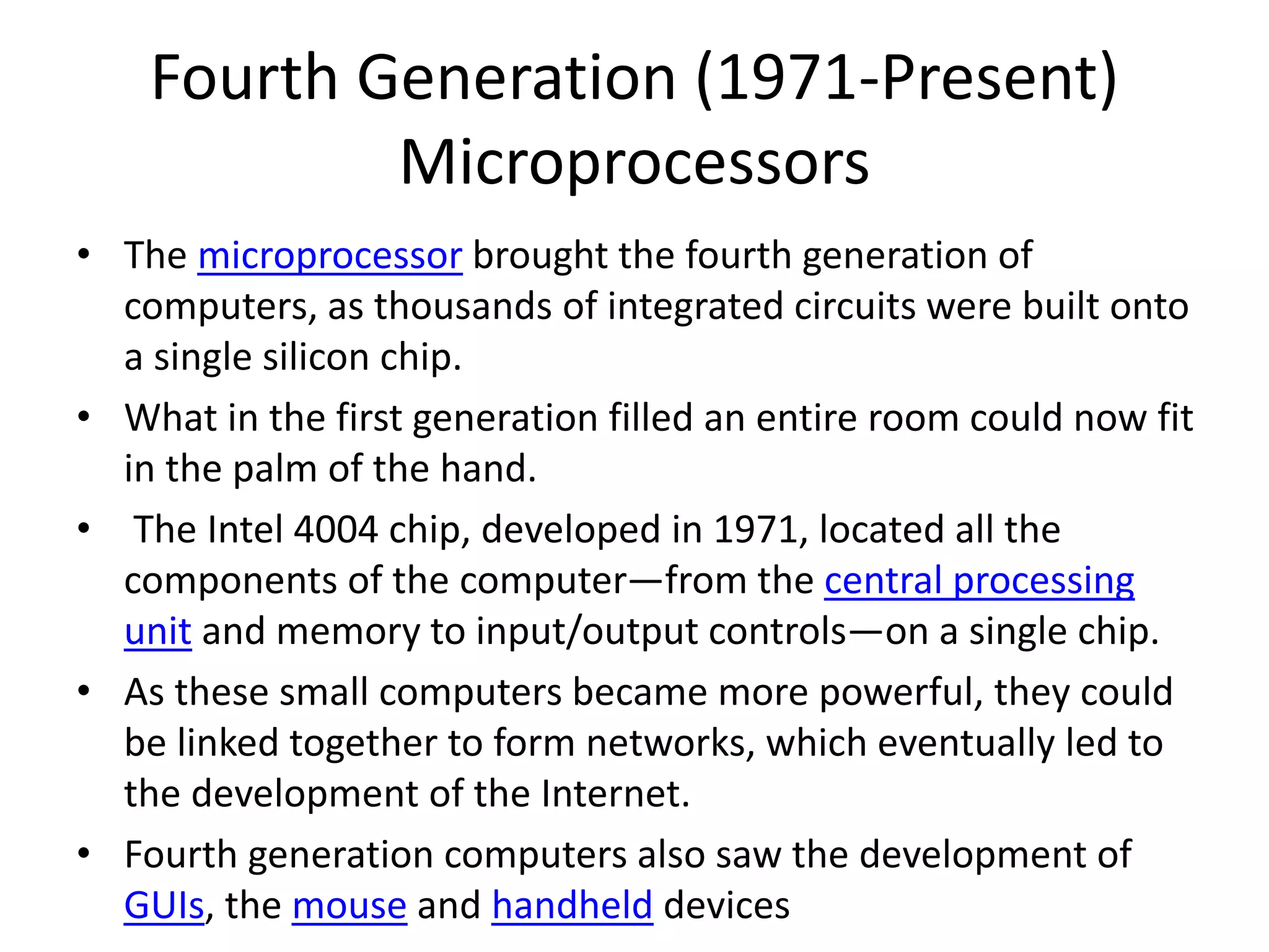 Fourth Generation (1971-Present)
Microprocessors
• The microprocessor brought the fourth generation of
computers, as thousands of integrated circuits were built onto
a single silicon chip.
• What in the first generation filled an entire room could now fit
in the palm of the hand.
• The Intel 4004 chip, developed in 1971, located all the
components of the computer—from the central processing
unit and memory to input/output controls—on a single chip.
• As these small computers became more powerful, they could
be linked together to form networks, which eventually led to
the development of the Internet.
• Fourth generation computers also saw the development of
GUIs, the mouse and handheld devices
 