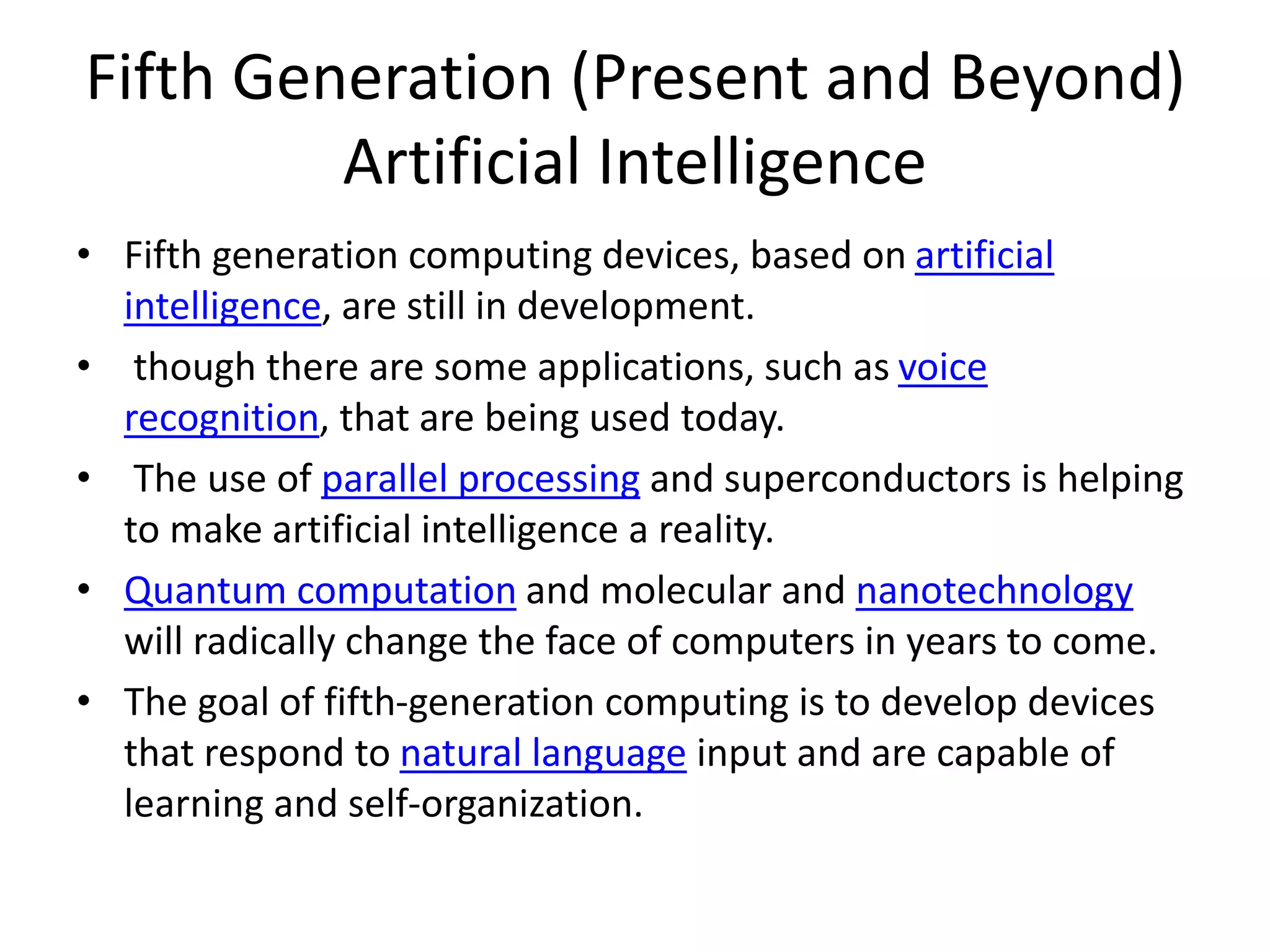 Fifth Generation (Present and Beyond)
Artificial Intelligence
• Fifth generation computing devices, based on artificial
intelligence, are still in development.
• though there are some applications, such as voice
recognition, that are being used today.
• The use of parallel processing and superconductors is helping
to make artificial intelligence a reality.
• Quantum computation and molecular and nanotechnology
will radically change the face of computers in years to come.
• The goal of fifth-generation computing is to develop devices
that respond to natural language input and are capable of
learning and self-organization.
 
