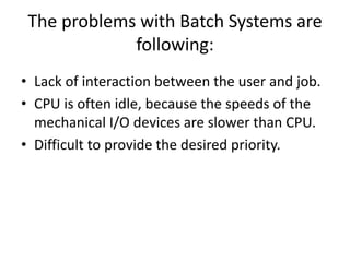 The problems with Batch Systems are
following:
• Lack of interaction between the user and job.
• CPU is often idle, because the speeds of the
mechanical I/O devices are slower than CPU.
• Difficult to provide the desired priority.
 