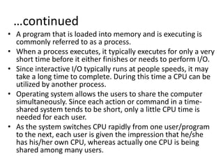 …continued
• A program that is loaded into memory and is executing is
commonly referred to as a process.
• When a process executes, it typically executes for only a very
short time before it either finishes or needs to perform I/O.
• Since interactive I/O typically runs at people speeds, it may
take a long time to complete. During this time a CPU can be
utilized by another process.
• Operating system allows the users to share the computer
simultaneously. Since each action or command in a time-
shared system tends to be short, only a little CPU time is
needed for each user.
• As the system switches CPU rapidly from one user/program
to the next, each user is given the impression that he/she
has his/her own CPU, whereas actually one CPU is being
shared among many users.
 
