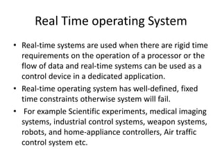 Real Time operating System
• Real-time systems are used when there are rigid time
requirements on the operation of a processor or the
flow of data and real-time systems can be used as a
control device in a dedicated application.
• Real-time operating system has well-defined, fixed
time constraints otherwise system will fail.
• For example Scientific experiments, medical imaging
systems, industrial control systems, weapon systems,
robots, and home-appliance controllers, Air traffic
control system etc.
 