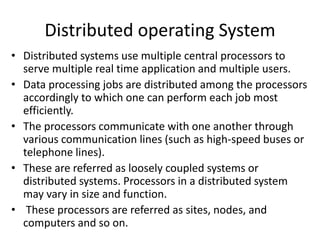 Distributed operating System
• Distributed systems use multiple central processors to
serve multiple real time application and multiple users.
• Data processing jobs are distributed among the processors
accordingly to which one can perform each job most
efficiently.
• The processors communicate with one another through
various communication lines (such as high-speed buses or
telephone lines).
• These are referred as loosely coupled systems or
distributed systems. Processors in a distributed system
may vary in size and function.
• These processors are referred as sites, nodes, and
computers and so on.
 