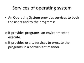 Services of operating system
• An Operating System provides services to both
the users and to the programs:
o It provides programs, an environment to
execute.
o It provides users, services to execute the
programs in a convenient manner.
 