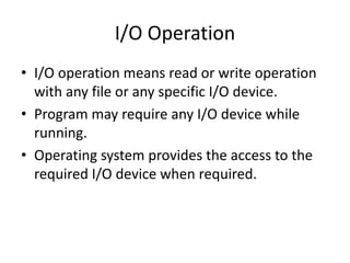 I/O Operation
• I/O operation means read or write operation
with any file or any specific I/O device.
• Program may require any I/O device while
running.
• Operating system provides the access to the
required I/O device when required.
 