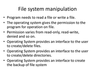 File system manipulation
• Program needs to read a file or write a file.
• The operating system gives the permission to the
program for operation on file.
• Permission varies from read-only, read-write,
denied and so on.
• Operating System provides an interface to the user
to create/delete files.
• Operating System provides an interface to the user
to create/delete directories.
• Operating System provides an interface to create
the backup of file system
 