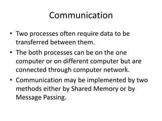 Communication
• Two processes often require data to be
transferred between them.
• The both processes can be on the one
computer or on different computer but are
connected through computer network.
• Communication may be implemented by two
methods either by Shared Memory or by
Message Passing.
 