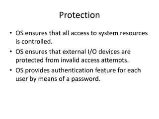 Protection
• OS ensures that all access to system resources
is controlled.
• OS ensures that external I/O devices are
protected from invalid access attempts.
• OS provides authentication feature for each
user by means of a password.
 