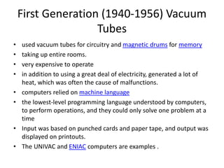 First Generation (1940-1956) Vacuum
Tubes
• used vacuum tubes for circuitry and magnetic drums for memory
• taking up entire rooms.
• very expensive to operate
• in addition to using a great deal of electricity, generated a lot of
heat, which was often the cause of malfunctions.
• computers relied on machine language
• the lowest-level programming language understood by computers,
to perform operations, and they could only solve one problem at a
time
• Input was based on punched cards and paper tape, and output was
displayed on printouts.
• The UNIVAC and ENIAC computers are examples .
 