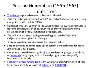 Second Generation (1956-1963)
Transistors
• Transistors replaced vacuum tubes and ushered.
• The transistor was invented in 1947 but did not see widespread use in
computers until the late 1950s.
• transistor was far superior to the vacuum tube, allowing computers to
become smaller, faster, cheaper, more energy-efficient and more
reliable than their first-generation predecessors.
• Though the transistor still generated a great deal of heat that
subjected the computer to damage
• it was a vast improvement over the vacuum tube.
• second-generation computers still relied on punched cards for input
and printouts for output.
• computers moved from cryptic binary machine language to symbolic,
or assembly, languages, which allowed programmers to specify
instructions in words.
• High-level programming languages were also being developed at this
time, such as early versions of COBOL and FORTRAN.
 