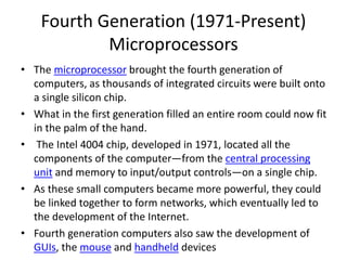 Fourth Generation (1971-Present)
Microprocessors
• The microprocessor brought the fourth generation of
computers, as thousands of integrated circuits were built onto
a single silicon chip.
• What in the first generation filled an entire room could now fit
in the palm of the hand.
• The Intel 4004 chip, developed in 1971, located all the
components of the computer—from the central processing
unit and memory to input/output controls—on a single chip.
• As these small computers became more powerful, they could
be linked together to form networks, which eventually led to
the development of the Internet.
• Fourth generation computers also saw the development of
GUIs, the mouse and handheld devices
 