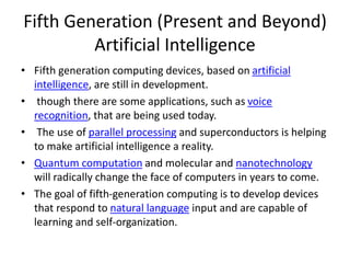 Fifth Generation (Present and Beyond)
Artificial Intelligence
• Fifth generation computing devices, based on artificial
intelligence, are still in development.
• though there are some applications, such as voice
recognition, that are being used today.
• The use of parallel processing and superconductors is helping
to make artificial intelligence a reality.
• Quantum computation and molecular and nanotechnology
will radically change the face of computers in years to come.
• The goal of fifth-generation computing is to develop devices
that respond to natural language input and are capable of
learning and self-organization.
 