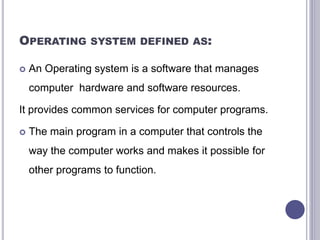 OPERATING SYSTEM DEFINED AS:
 An Operating system is a software that manages
computer hardware and software resources.
It provides common services for computer programs.
 The main program in a computer that controls the
way the computer works and makes it possible for
other programs to function.
 