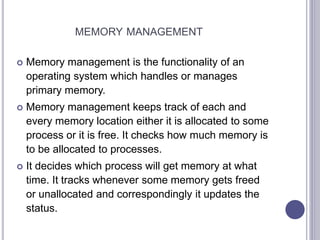 MEMORY MANAGEMENT
 Memory management is the functionality of an
operating system which handles or manages
primary memory.
 Memory management keeps track of each and
every memory location either it is allocated to some
process or it is free. It checks how much memory is
to be allocated to processes.
 It decides which process will get memory at what
time. It tracks whenever some memory gets freed
or unallocated and correspondingly it updates the
status.
 