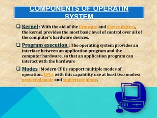 COMPONENTS OF OPERATIN
SYSTEM
 Kernel : With the aid of the firmware and device drivers,
the kernel provides the most basic level of control over all of
the computer's hardware devices.
 Program execution : The operating system provides an
interface between an application program and the
computer hardware, so that an application program can
interact with the hardware
 Modes : Modern CPUs support multiple modes of
operation. CPUs with this capability use at least two modes:
protected mode and supervisor mode.
 