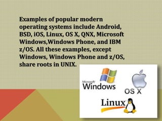 Examples of popular modern
operating systems include Android,
BSD, iOS, Linux, OS X, QNX, Microsoft
Windows,Windows Phone, and IBM
z/OS. All these examples, except
Windows, Windows Phone and z/OS,
share roots in UNIX.
 