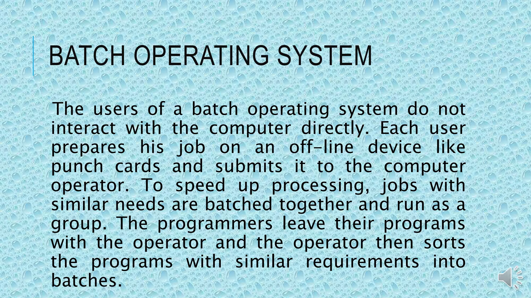 BATCH OPERATING SYSTEM
The users of a batch operating system do not
interact with the computer directly. Each user
prepares his job on an off-line device like
punch cards and submits it to the computer
operator. To speed up processing, jobs with
similar needs are batched together and run as a
group. The programmers leave their programs
with the operator and the operator then sorts
the programs with similar requirements into
batches.
 