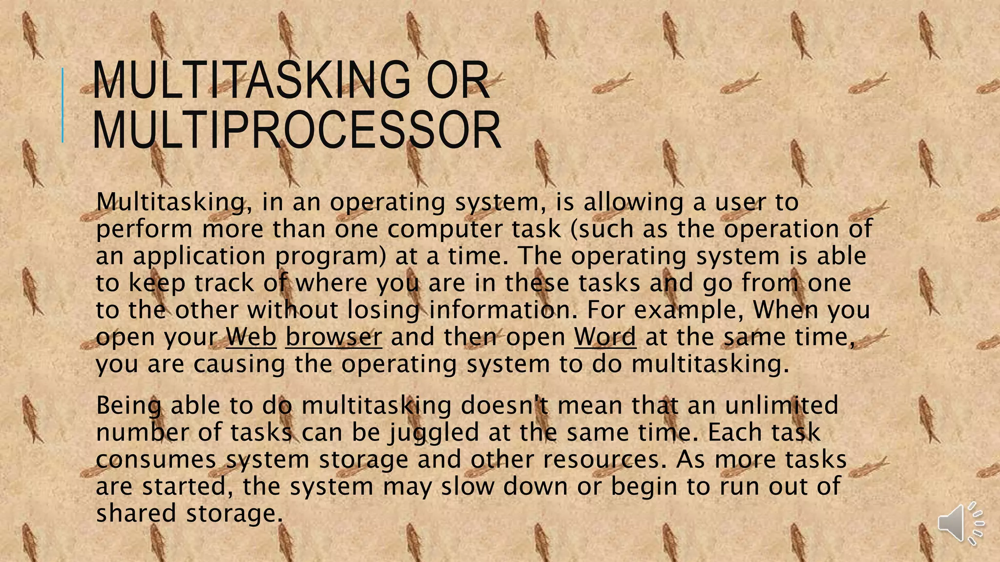 MULTITASKING OR
MULTIPROCESSOR
Multitasking, in an operating system, is allowing a user to
perform more than one computer task (such as the operation of
an application program) at a time. The operating system is able
to keep track of where you are in these tasks and go from one
to the other without losing information. For example, When you
open your Web browser and then open Word at the same time,
you are causing the operating system to do multitasking.
Being able to do multitasking doesn't mean that an unlimited
number of tasks can be juggled at the same time. Each task
consumes system storage and other resources. As more tasks
are started, the system may slow down or begin to run out of
shared storage.
 