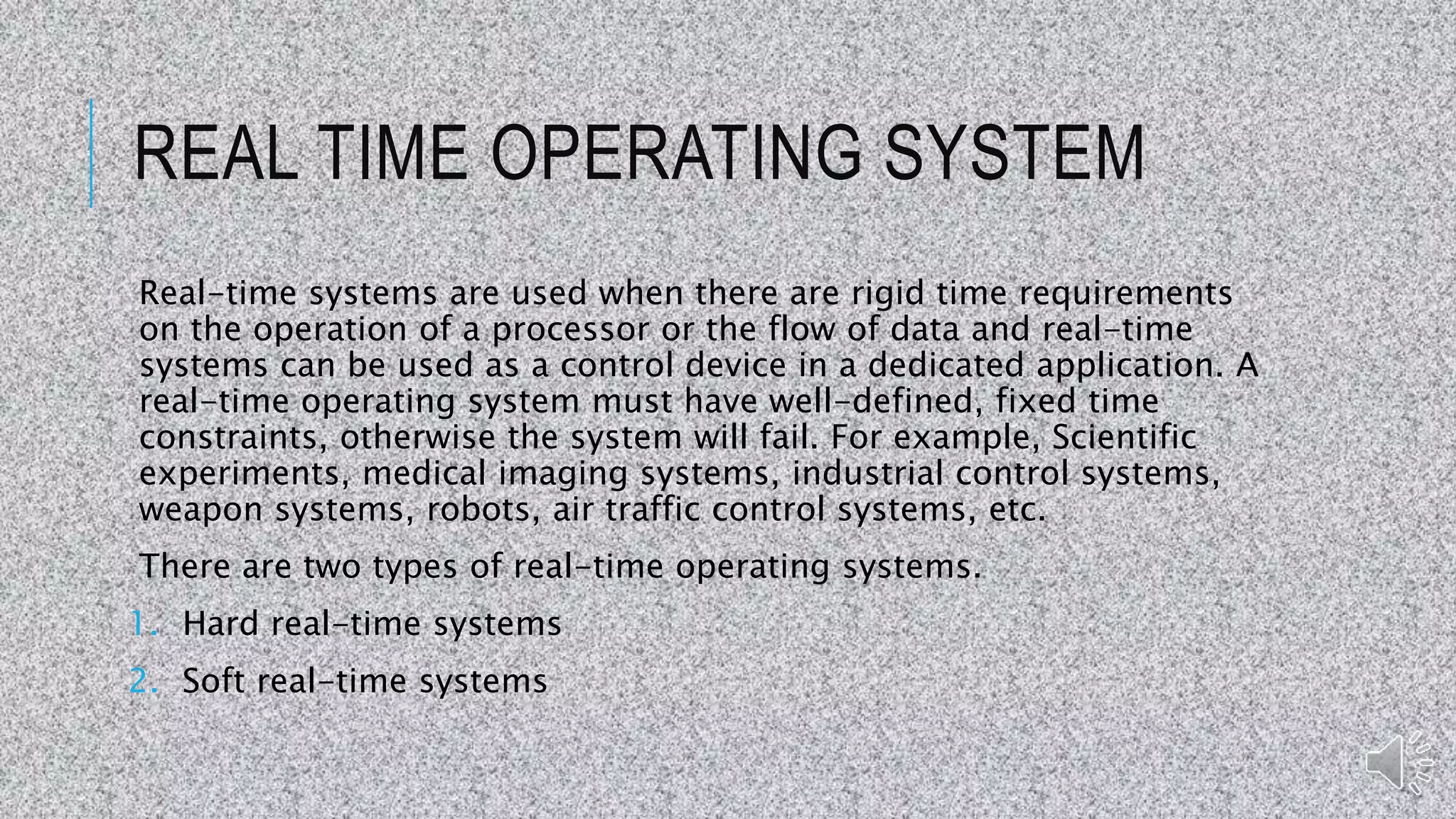 REAL TIME OPERATING SYSTEM
Real-time systems are used when there are rigid time requirements
on the operation of a processor or the flow of data and real-time
systems can be used as a control device in a dedicated application. A
real-time operating system must have well-defined, fixed time
constraints, otherwise the system will fail. For example, Scientific
experiments, medical imaging systems, industrial control systems,
weapon systems, robots, air traffic control systems, etc.
There are two types of real-time operating systems.
1. Hard real-time systems
2. Soft real-time systems
 