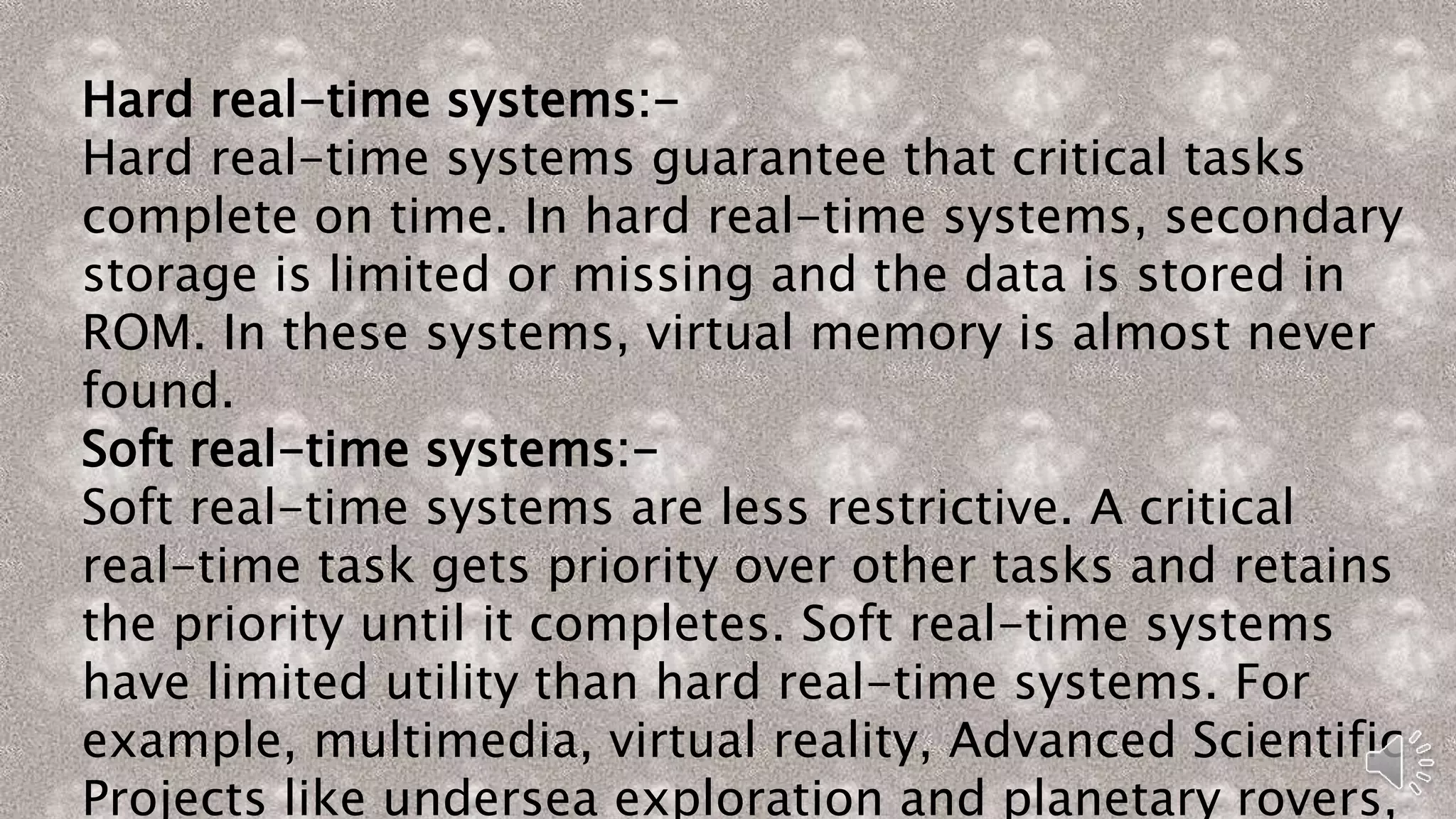 Hard real-time systems:-
Hard real-time systems guarantee that critical tasks
complete on time. In hard real-time systems, secondary
storage is limited or missing and the data is stored in
ROM. In these systems, virtual memory is almost never
found.
Soft real-time systems:-
Soft real-time systems are less restrictive. A critical
real-time task gets priority over other tasks and retains
the priority until it completes. Soft real-time systems
have limited utility than hard real-time systems. For
example, multimedia, virtual reality, Advanced Scientific
Projects like undersea exploration and planetary rovers,
 