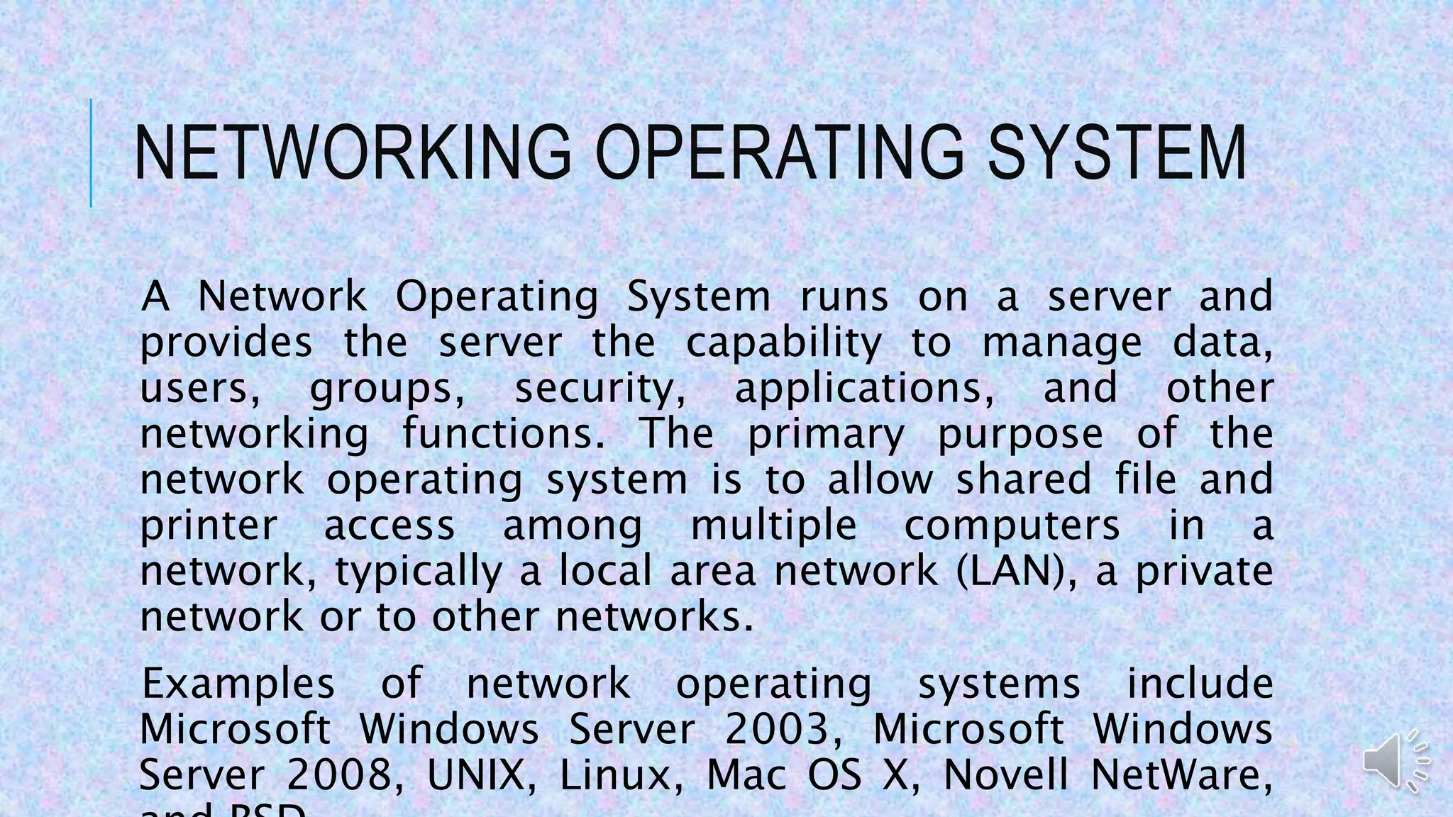 NETWORKING OPERATING SYSTEM
A Network Operating System runs on a server and
provides the server the capability to manage data,
users, groups, security, applications, and other
networking functions. The primary purpose of the
network operating system is to allow shared file and
printer access among multiple computers in a
network, typically a local area network (LAN), a private
network or to other networks.
Examples of network operating systems include
Microsoft Windows Server 2003, Microsoft Windows
Server 2008, UNIX, Linux, Mac OS X, Novell NetWare,
 
