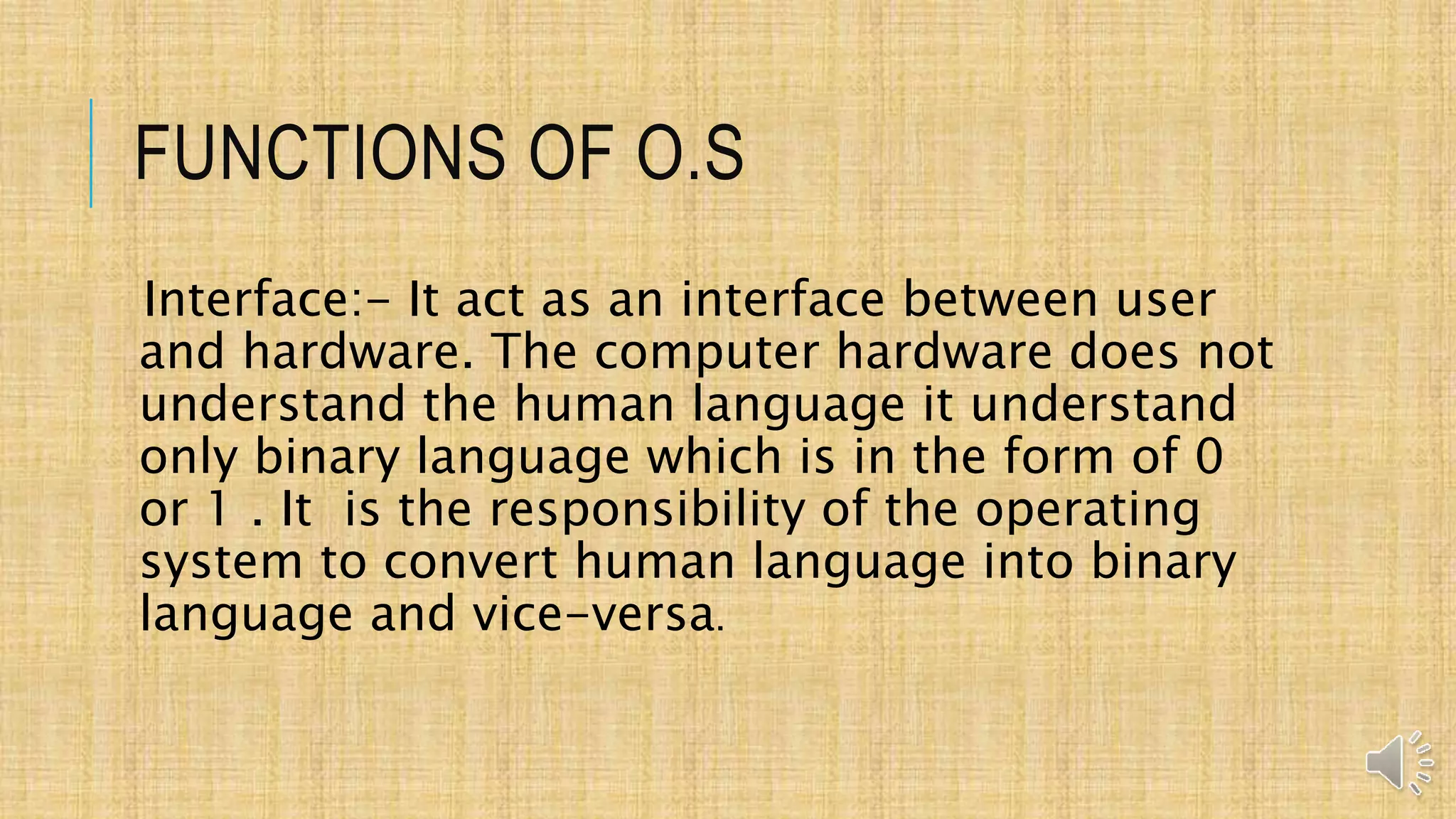 FUNCTIONS OF O.S
Interface:- It act as an interface between user
and hardware. The computer hardware does not
understand the human language it understand
only binary language which is in the form of 0
or 1 . It is the responsibility of the operating
system to convert human language into binary
language and vice-versa.
 