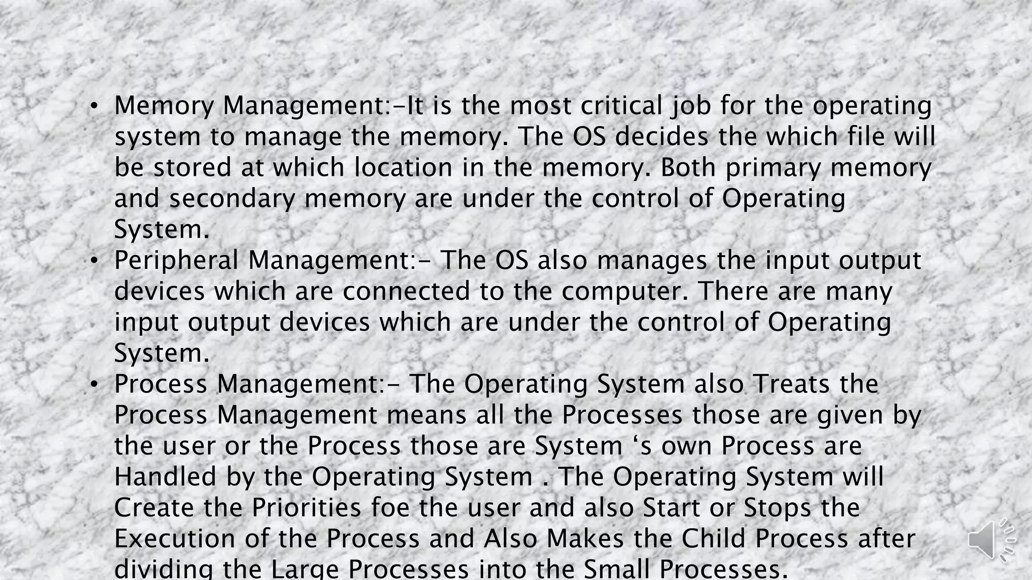 • Memory Management:-It is the most critical job for the operating
system to manage the memory. The OS decides the which file will
be stored at which location in the memory. Both primary memory
and secondary memory are under the control of Operating
System.
• Peripheral Management:- The OS also manages the input output
devices which are connected to the computer. There are many
input output devices which are under the control of Operating
System.
• Process Management:- The Operating System also Treats the
Process Management means all the Processes those are given by
the user or the Process those are System ‘s own Process are
Handled by the Operating System . The Operating System will
Create the Priorities foe the user and also Start or Stops the
Execution of the Process and Also Makes the Child Process after
dividing the Large Processes into the Small Processes.
 
