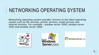 NETWORKING OPERATING SYSTEM
Networking operating system provides services to the client operating
system such as file services, printer services, email services and
internet services. For example:- window server 2000, window server
2003 and window server 2008
 