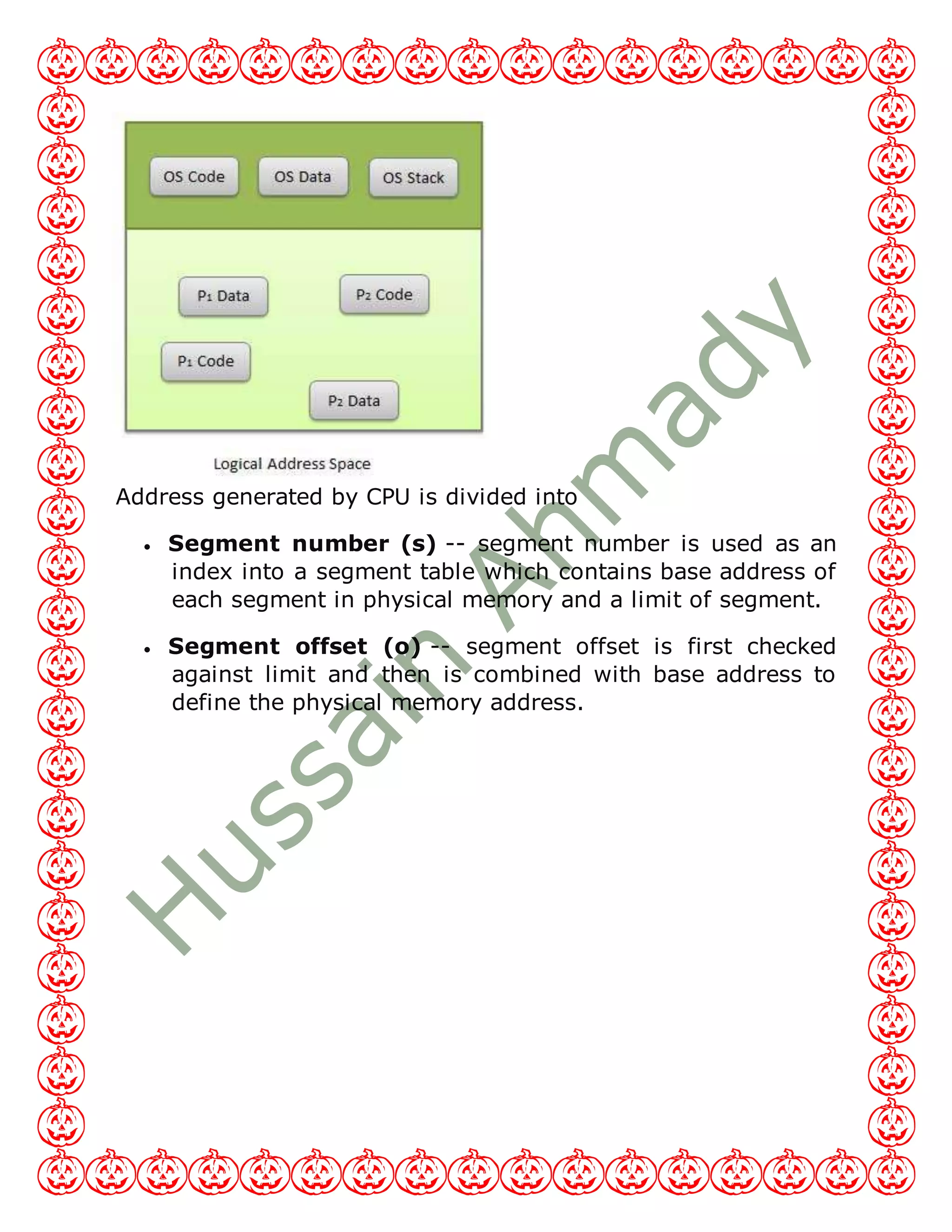 Address generated by CPU is divided into
 Segment number (s) -- segment number is used as an
index into a segment table which contains base address of
each segment in physical memory and a limit of segment.
 Segment offset (o) -- segment offset is first checked
against limit and then is combined with base address to
define the physical memory address.
 