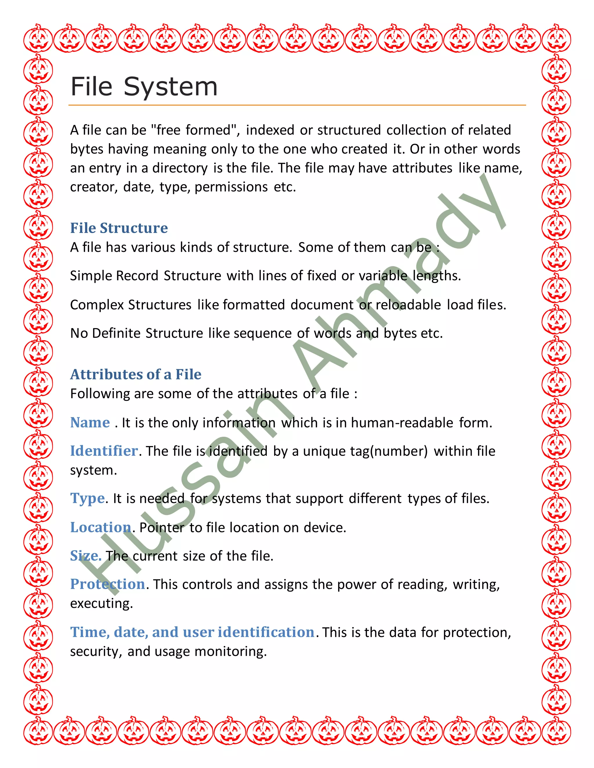 File System
A file can be "free formed", indexed or structured collection of related
bytes having meaning only to the one who created it. Or in other words
an entry in a directory is the file. The file may have attributes like name,
creator, date, type, permissions etc.
File Structure
A file has various kinds of structure. Some of them can be :
Simple Record Structure with lines of fixed or variable lengths.
Complex Structures like formatted document or reloadable load files.
No Definite Structure like sequence of words and bytes etc.
Attributes of a File
Following are some of the attributes of a file :
Name . It is the only information which is in human-readable form.
Identifier. The file is identified by a unique tag(number) within file
system.
Type. It is needed for systems that support different types of files.
Location. Pointer to file location on device.
Size. The current size of the file.
Protection. This controls and assigns the power of reading, writing,
executing.
Time, date, and user identification. This is the data for protection,
security, and usage monitoring.
 