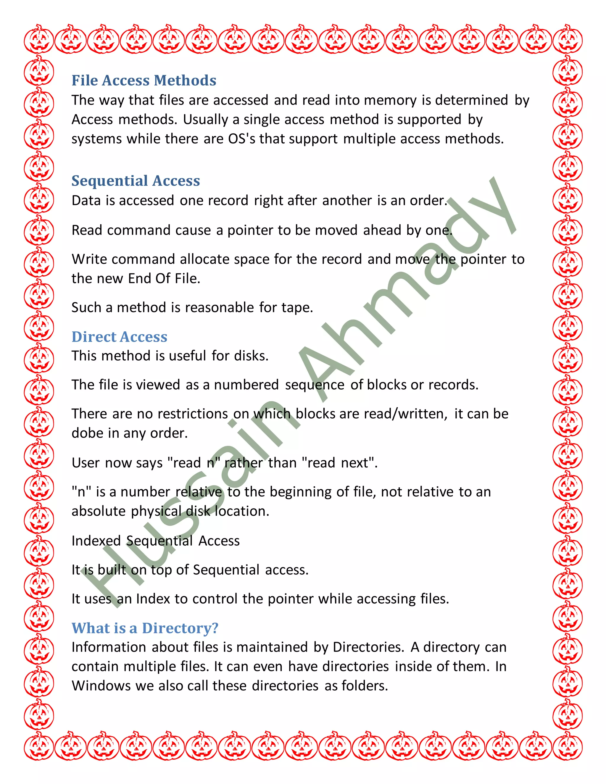 File Access Methods
The way that files are accessed and read into memory is determined by
Access methods. Usually a single access method is supported by
systems while there are OS's that support multiple access methods.
Sequential Access
Data is accessed one record right after another is an order.
Read command cause a pointer to be moved ahead by one.
Write command allocate space for the record and move the pointer to
the new End Of File.
Such a method is reasonable for tape.
Direct Access
This method is useful for disks.
The file is viewed as a numbered sequence of blocks or records.
There are no restrictions on which blocks are read/written, it can be
dobe in any order.
User now says "read n" rather than "read next".
"n" is a number relative to the beginning of file, not relative to an
absolute physical disk location.
Indexed Sequential Access
It is built on top of Sequential access.
It uses an Index to control the pointer while accessing files.
What is a Directory?
Information about files is maintained by Directories. A directory can
contain multiple files. It can even have directories inside of them. In
Windows we also call these directories as folders.
 