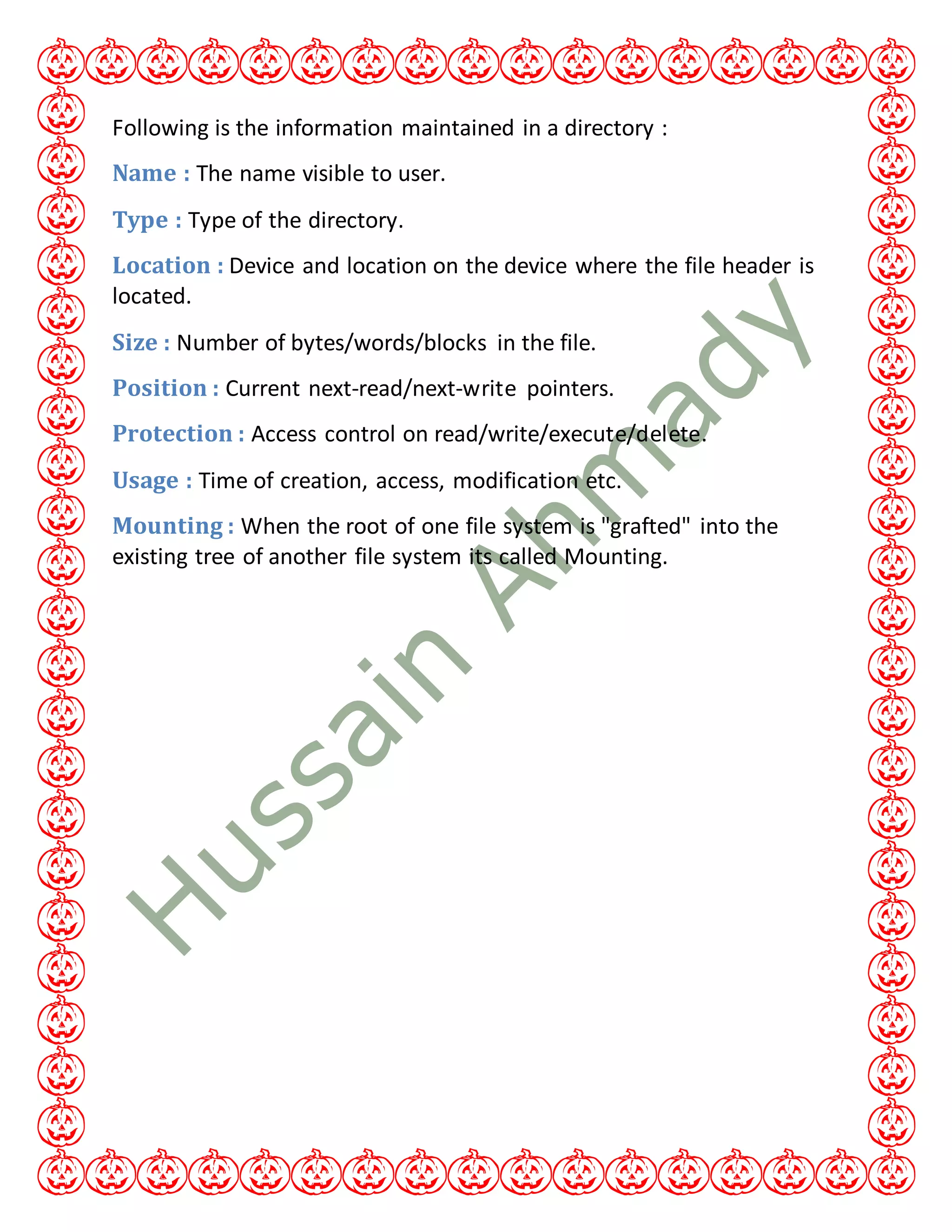Following is the information maintained in a directory :
Name : The name visible to user.
Type : Type of the directory.
Location : Device and location on the device where the file header is
located.
Size : Number of bytes/words/blocks in the file.
Position : Current next-read/next-write pointers.
Protection : Access control on read/write/execute/delete.
Usage : Time of creation, access, modification etc.
Mounting : When the root of one file system is "grafted" into the
existing tree of another file system its called Mounting.
 