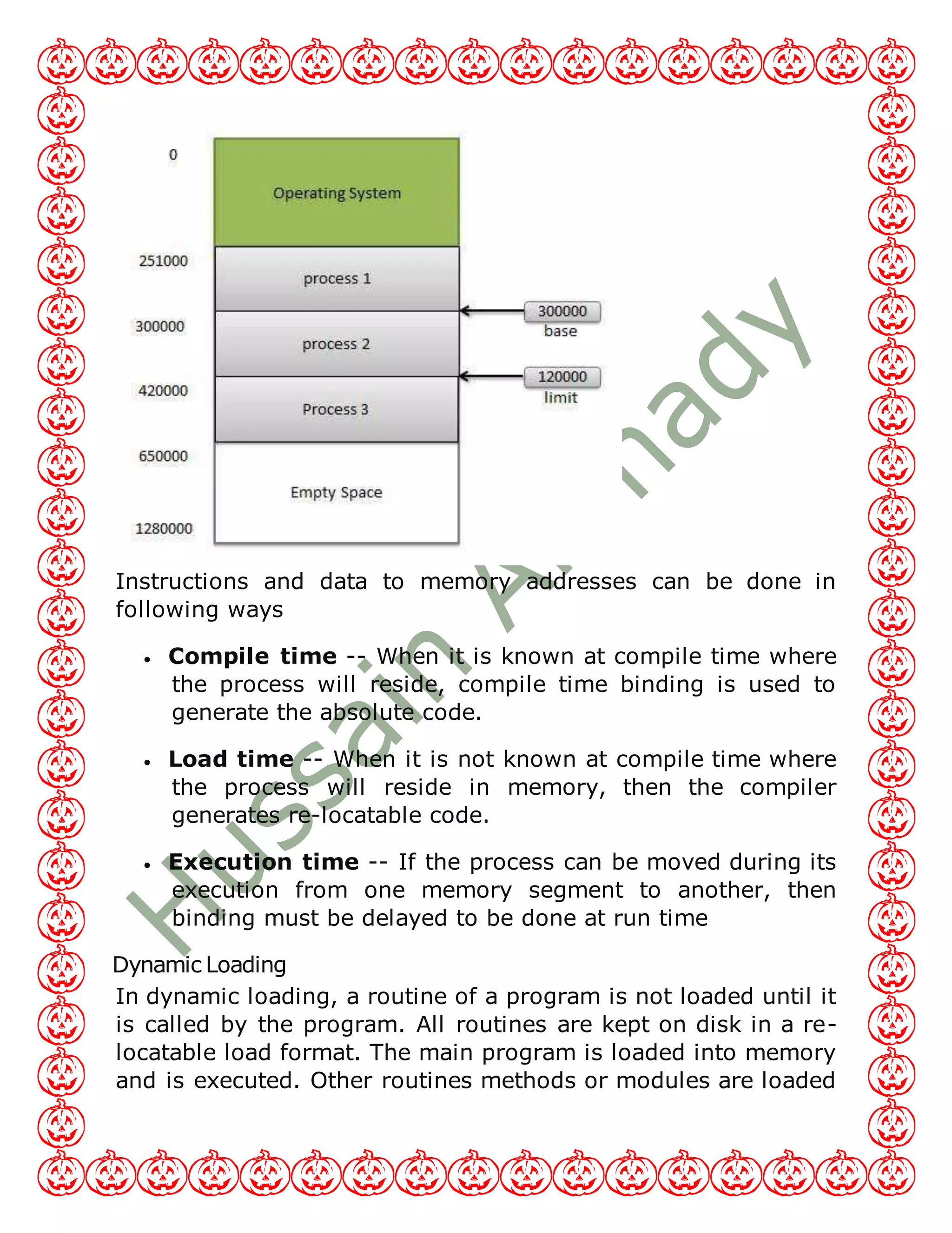 Instructions and data to memory addresses can be done in
following ways
 Compile time -- When it is known at compile time where
the process will reside, compile time binding is used to
generate the absolute code.
 Load time -- When it is not known at compile time where
the process will reside in memory, then the compiler
generates re-locatable code.
 Execution time -- If the process can be moved during its
execution from one memory segment to another, then
binding must be delayed to be done at run time
Dynamic Loading
In dynamic loading, a routine of a program is not loaded until it
is called by the program. All routines are kept on disk in a re-
locatable load format. The main program is loaded into memory
and is executed. Other routines methods or modules are loaded
 
