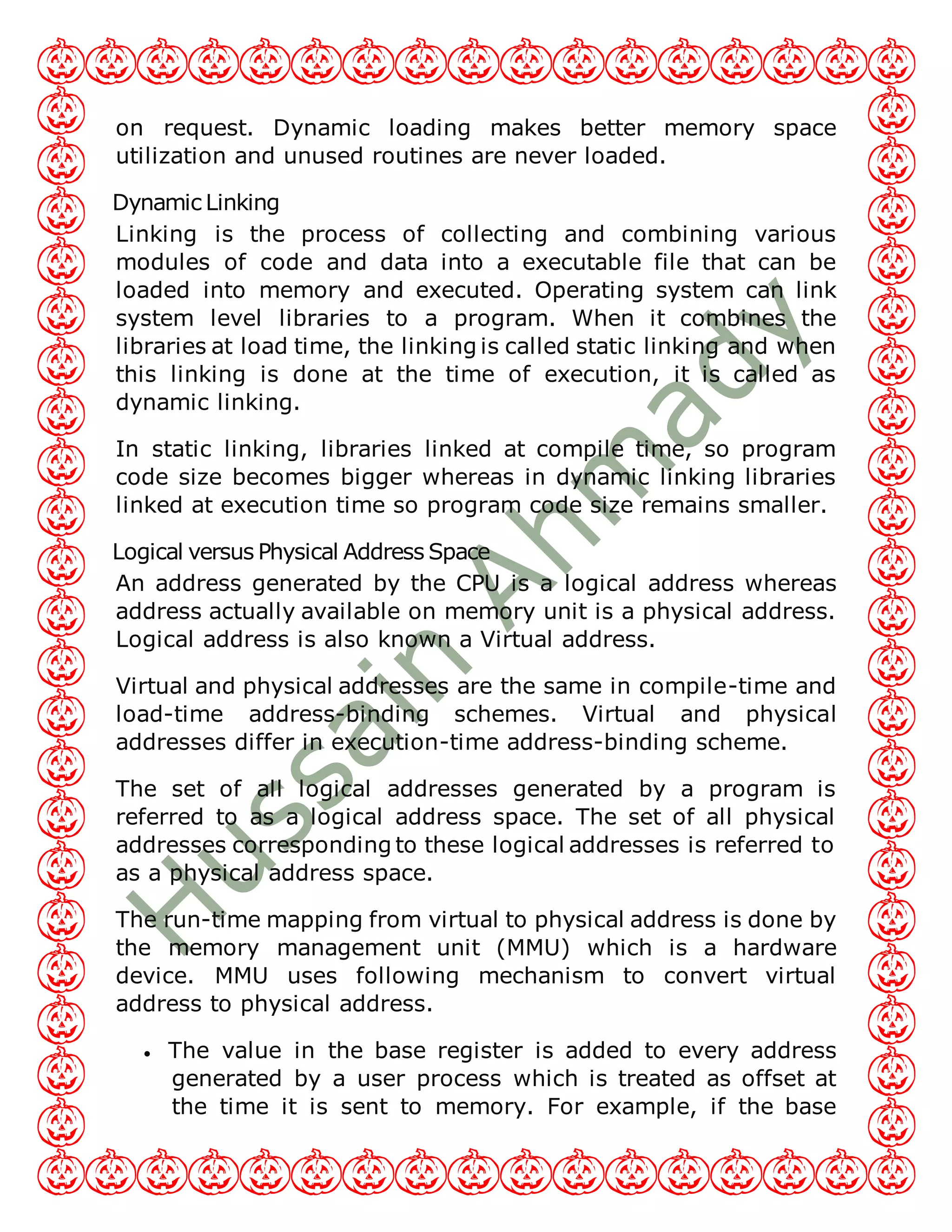 on request. Dynamic loading makes better memory space
utilization and unused routines are never loaded.
Dynamic Linking
Linking is the process of collecting and combining various
modules of code and data into a executable file that can be
loaded into memory and executed. Operating system can link
system level libraries to a program. When it combines the
libraries at load time, the linking is called static linking and when
this linking is done at the time of execution, it is called as
dynamic linking.
In static linking, libraries linked at compile time, so program
code size becomes bigger whereas in dynamic linking libraries
linked at execution time so program code size remains smaller.
Logical versus Physical Address Space
An address generated by the CPU is a logical address whereas
address actually available on memory unit is a physical address.
Logical address is also known a Virtual address.
Virtual and physical addresses are the same in compile-time and
load-time address-binding schemes. Virtual and physical
addresses differ in execution-time address-binding scheme.
The set of all logical addresses generated by a program is
referred to as a logical address space. The set of all physical
addresses corresponding to these logical addresses is referred to
as a physical address space.
The run-time mapping from virtual to physical address is done by
the memory management unit (MMU) which is a hardware
device. MMU uses following mechanism to convert virtual
address to physical address.
 The value in the base register is added to every address
generated by a user process which is treated as offset at
the time it is sent to memory. For example, if the base
 