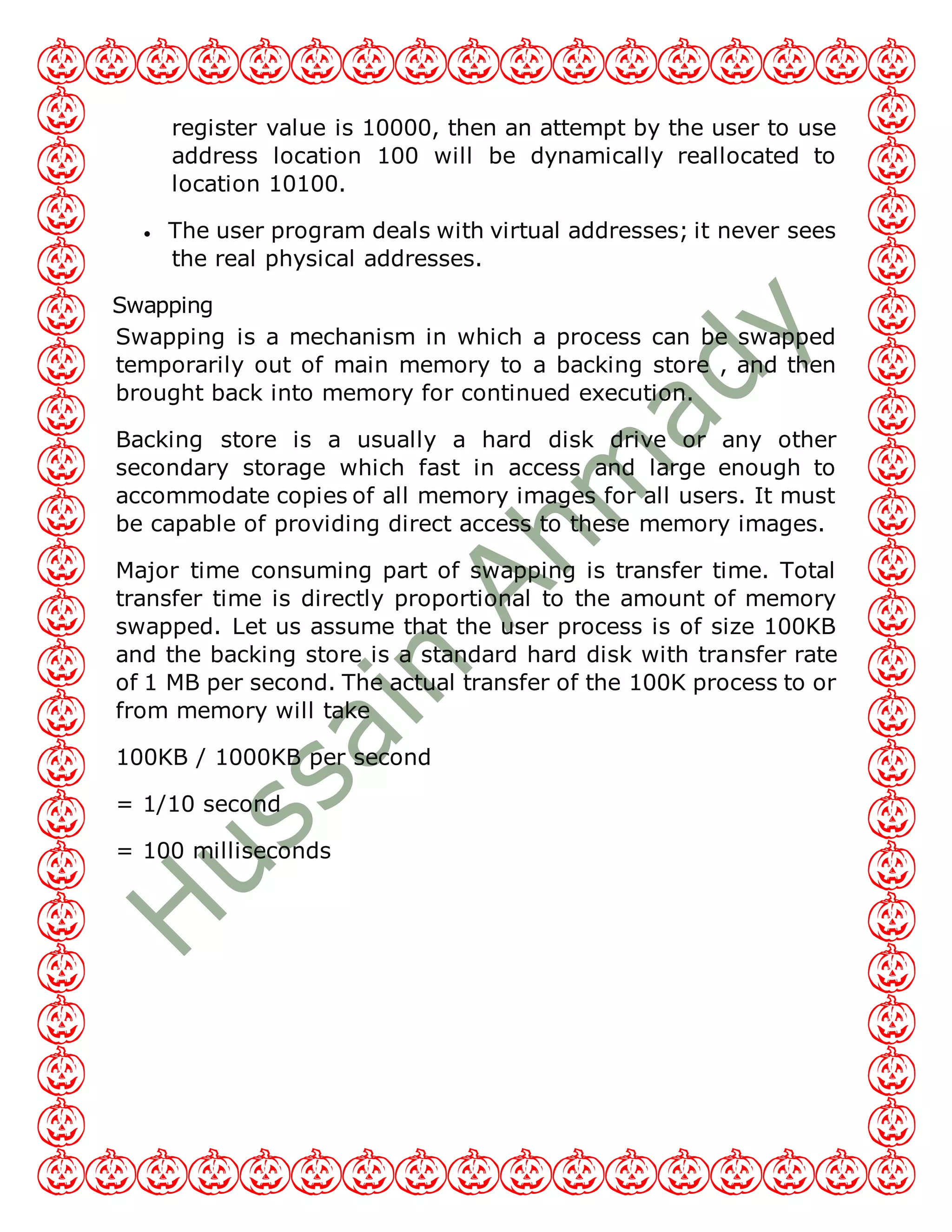 register value is 10000, then an attempt by the user to use
address location 100 will be dynamically reallocated to
location 10100.
 The user program deals with virtual addresses; it never sees
the real physical addresses.
Swapping
Swapping is a mechanism in which a process can be swapped
temporarily out of main memory to a backing store , and then
brought back into memory for continued execution.
Backing store is a usually a hard disk drive or any other
secondary storage which fast in access and large enough to
accommodate copies of all memory images for all users. It must
be capable of providing direct access to these memory images.
Major time consuming part of swapping is transfer time. Total
transfer time is directly proportional to the amount of memory
swapped. Let us assume that the user process is of size 100KB
and the backing store is a standard hard disk with transfer rate
of 1 MB per second. The actual transfer of the 100K process to or
from memory will take
100KB / 1000KB per second
= 1/10 second
= 100 milliseconds
 
