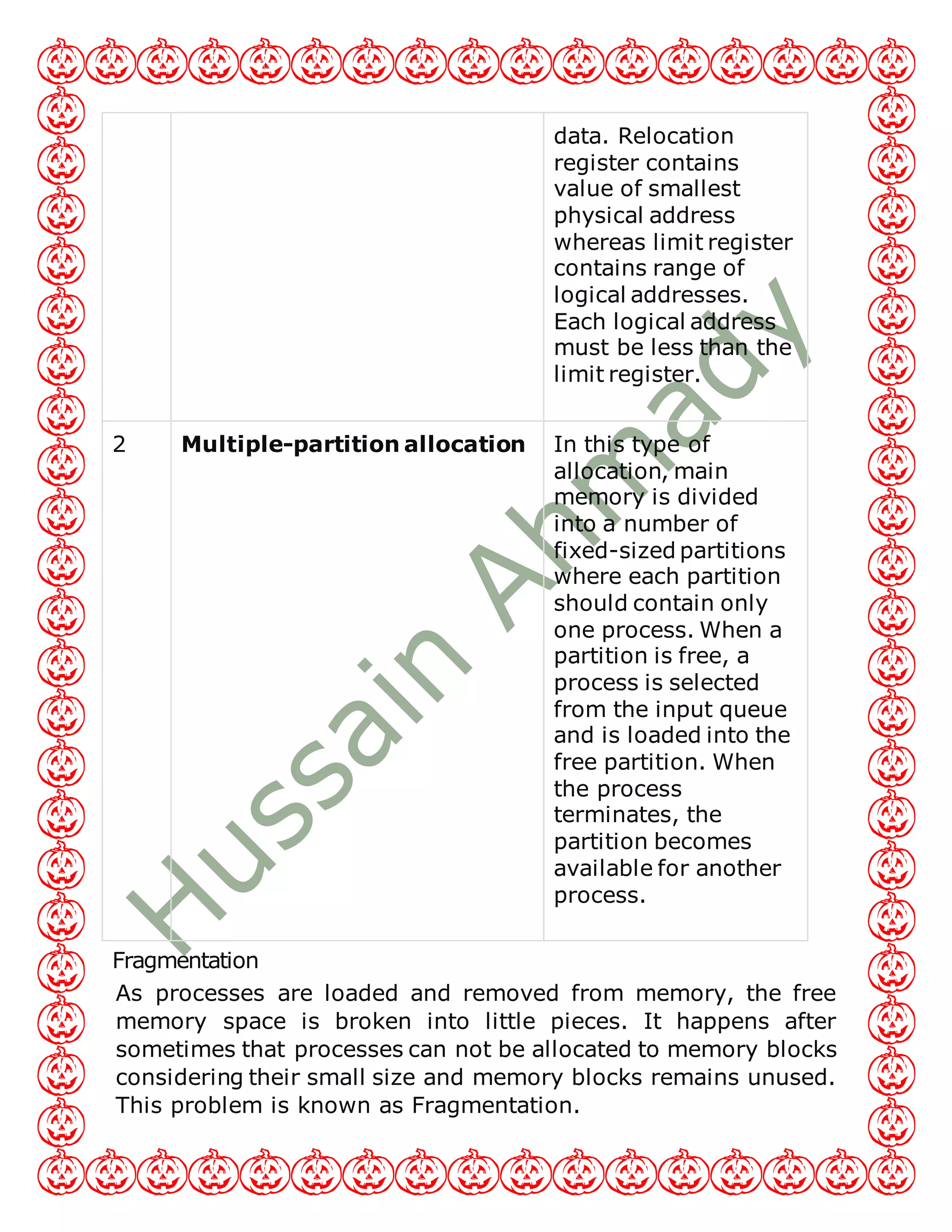 data. Relocation
register contains
value of smallest
physical address
whereas limit register
contains range of
logical addresses.
Each logical address
must be less than the
limit register.
2 Multiple-partition allocation In this type of
allocation, main
memory is divided
into a number of
fixed-sized partitions
where each partition
should contain only
one process. When a
partition is free, a
process is selected
from the input queue
and is loaded into the
free partition. When
the process
terminates, the
partition becomes
available for another
process.
Fragmentation
As processes are loaded and removed from memory, the free
memory space is broken into little pieces. It happens after
sometimes that processes can not be allocated to memory blocks
considering their small size and memory blocks remains unused.
This problem is known as Fragmentation.
 