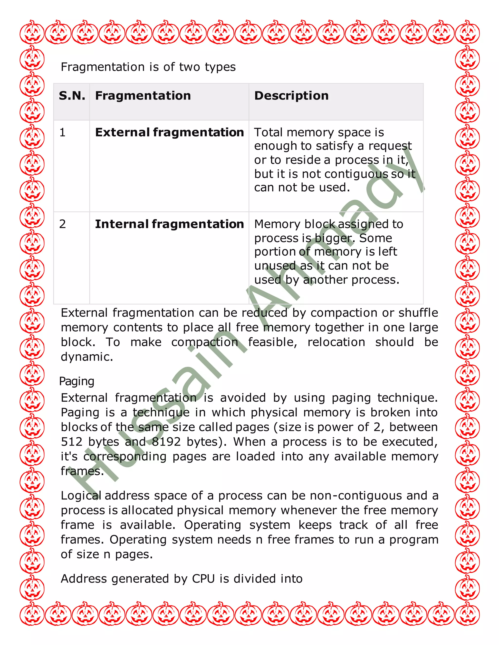 Fragmentation is of two types
S.N. Fragmentation Description
1 External fragmentation Total memory space is
enough to satisfy a request
or to reside a process in it,
but it is not contiguous so it
can not be used.
2 Internal fragmentation Memory block assigned to
process is bigger. Some
portion of memory is left
unused as it can not be
used by another process.
External fragmentation can be reduced by compaction or shuffle
memory contents to place all free memory together in one large
block. To make compaction feasible, relocation should be
dynamic.
Paging
External fragmentation is avoided by using paging technique.
Paging is a technique in which physical memory is broken into
blocks of the same size called pages (size is power of 2, between
512 bytes and 8192 bytes). When a process is to be executed,
it's corresponding pages are loaded into any available memory
frames.
Logical address space of a process can be non-contiguous and a
process is allocated physical memory whenever the free memory
frame is available. Operating system keeps track of all free
frames. Operating system needs n free frames to run a program
of size n pages.
Address generated by CPU is divided into
 