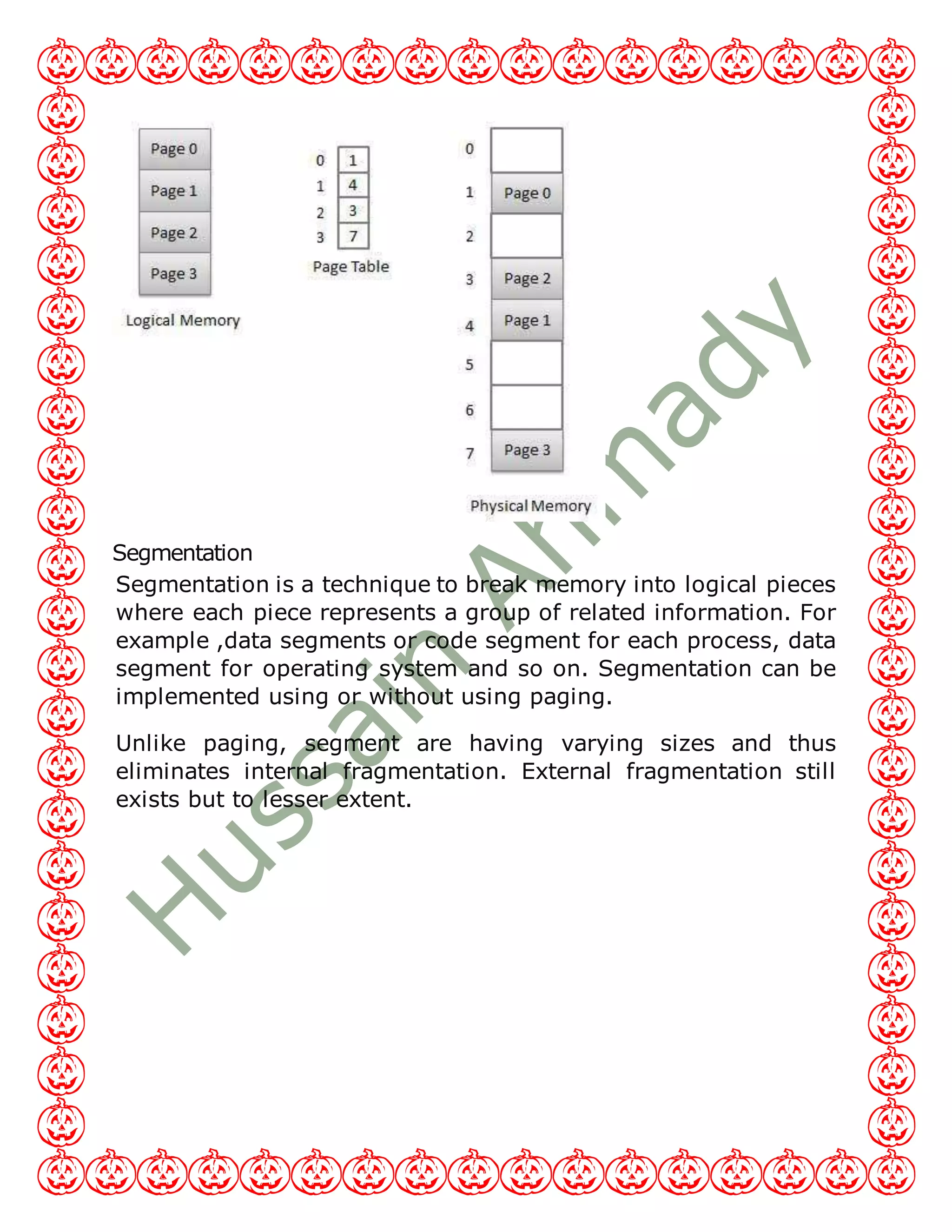 Segmentation
Segmentation is a technique to break memory into logical pieces
where each piece represents a group of related information. For
example ,data segments or code segment for each process, data
segment for operating system and so on. Segmentation can be
implemented using or without using paging.
Unlike paging, segment are having varying sizes and thus
eliminates internal fragmentation. External fragmentation still
exists but to lesser extent.
 