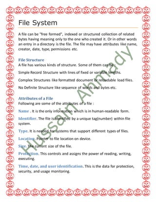File System
A file can be "free formed", indexed or structured collection of related
bytes having meaning only to the one who created it. Or in other words
an entry in a directory is the file. The file may have attributes like name,
creator, date, type, permissions etc.
File Structure
A file has various kinds of structure. Some of them can be :
Simple Record Structure with lines of fixed or variable lengths.
Complex Structures like formatted document or reloadable load files.
No Definite Structure like sequence of words and bytes etc.
Attributes of a File
Following are some of the attributes of a file :
Name . It is the only information which is in human-readable form.
Identifier. The file is identified by a unique tag(number) within file
system.
Type. It is needed for systems that support different types of files.
Location. Pointer to file location on device.
Size. The current size of the file.
Protection. This controls and assigns the power of reading, writing,
executing.
Time, date, and user identification. This is the data for protection,
security, and usage monitoring.
 