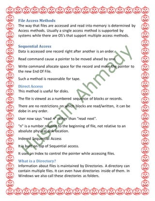 File Access Methods
The way that files are accessed and read into memory is determined by
Access methods. Usually a single access method is supported by
systems while there are OS's that support multiple access methods.
Sequential Access
Data is accessed one record right after another is an order.
Read command cause a pointer to be moved ahead by one.
Write command allocate space for the record and move the pointer to
the new End Of File.
Such a method is reasonable for tape.
Direct Access
This method is useful for disks.
The file is viewed as a numbered sequence of blocks or records.
There are no restrictions on which blocks are read/written, it can be
dobe in any order.
User now says "read n" rather than "read next".
"n" is a number relative to the beginning of file, not relative to an
absolute physical disk location.
Indexed Sequential Access
It is built on top of Sequential access.
It uses an Index to control the pointer while accessing files.
What is a Directory?
Information about files is maintained by Directories. A directory can
contain multiple files. It can even have directories inside of them. In
Windows we also call these directories as folders.
 
