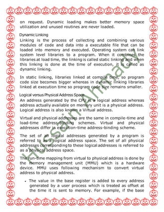 on request. Dynamic loading makes better memory space
utilization and unused routines are never loaded.
Dynamic Linking
Linking is the process of collecting and combining various
modules of code and data into a executable file that can be
loaded into memory and executed. Operating system can link
system level libraries to a program. When it combines the
libraries at load time, the linking is called static linking and when
this linking is done at the time of execution, it is called as
dynamic linking.
In static linking, libraries linked at compile time, so program
code size becomes bigger whereas in dynamic linking libraries
linked at execution time so program code size remains smaller.
Logical versus Physical Address Space
An address generated by the CPU is a logical address whereas
address actually available on memory unit is a physical address.
Logical address is also known a Virtual address.
Virtual and physical addresses are the same in compile-time and
load-time address-binding schemes. Virtual and physical
addresses differ in execution-time address-binding scheme.
The set of all logical addresses generated by a program is
referred to as a logical address space. The set of all physical
addresses corresponding to these logical addresses is referred to
as a physical address space.
The run-time mapping from virtual to physical address is done by
the memory management unit (MMU) which is a hardware
device. MMU uses following mechanism to convert virtual
address to physical address.
 The value in the base register is added to every address
generated by a user process which is treated as offset at
the time it is sent to memory. For example, if the base
 