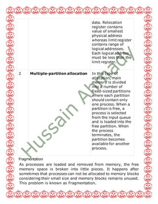data. Relocation
register contains
value of smallest
physical address
whereas limit register
contains range of
logical addresses.
Each logical address
must be less than the
limit register.
2 Multiple-partition allocation In this type of
allocation, main
memory is divided
into a number of
fixed-sized partitions
where each partition
should contain only
one process. When a
partition is free, a
process is selected
from the input queue
and is loaded into the
free partition. When
the process
terminates, the
partition becomes
available for another
process.
Fragmentation
As processes are loaded and removed from memory, the free
memory space is broken into little pieces. It happens after
sometimes that processes can not be allocated to memory blocks
considering their small size and memory blocks remains unused.
This problem is known as Fragmentation.
 