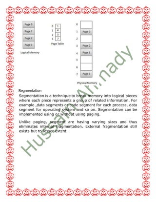 Segmentation
Segmentation is a technique to break memory into logical pieces
where each piece represents a group of related information. For
example ,data segments or code segment for each process, data
segment for operating system and so on. Segmentation can be
implemented using or without using paging.
Unlike paging, segment are having varying sizes and thus
eliminates internal fragmentation. External fragmentation still
exists but to lesser extent.
 