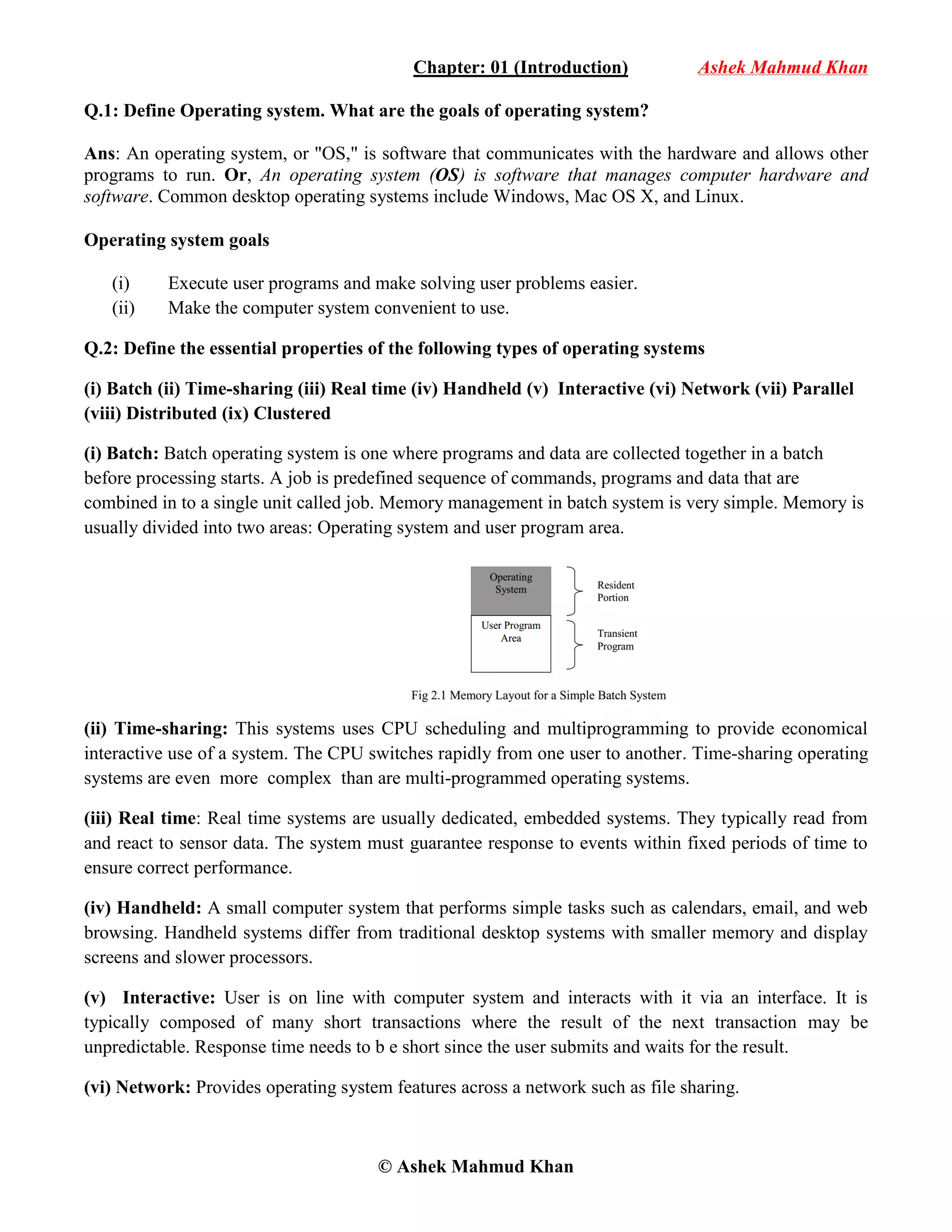 © Ashek Mahmud Khan
Chapter: 01 (Introduction) Ashek Mahmud Khan
Q.1: Define Operating system. What are the goals of operating system?
Ans: An operating system, or "OS," is software that communicates with the hardware and allows other
programs to run. Or, An operating system (OS) is software that manages computer hardware and
software. Common desktop operating systems include Windows, Mac OS X, and Linux.
Operating system goals
(i) Execute user programs and make solving user problems easier.
(ii) Make the computer system convenient to use.
Q.2: Define the essential properties of the following types of operating systems
(i) Batch (ii) Time-sharing (iii) Real time (iv) Handheld (v) Interactive (vi) Network (vii) Parallel
(viii) Distributed (ix) Clustered
(i) Batch: Batch operating system is one where programs and data are collected together in a batch
before processing starts. A job is predefined sequence of commands, programs and data that are
combined in to a single unit called job. Memory management in batch system is very simple. Memory is
usually divided into two areas: Operating system and user program area.
(ii) Time-sharing: This systems uses CPU scheduling and multiprogramming to provide economical
interactive use of a system. The CPU switches rapidly from one user to another. Time-sharing operating
systems are even more complex than are multi-programmed operating systems.
(iii) Real time: Real time systems are usually dedicated, embedded systems. They typically read from
and react to sensor data. The system must guarantee response to events within fixed periods of time to
ensure correct performance.
(iv) Handheld: A small computer system that performs simple tasks such as calendars, email, and web
browsing. Handheld systems differ from traditional desktop systems with smaller memory and display
screens and slower processors.
(v) Interactive: User is on line with computer system and interacts with it via an interface. It is
typically composed of many short transactions where the result of the next transaction may be
unpredictable. Response time needs to b e short since the user submits and waits for the result.
(vi) Network: Provides operating system features across a network such as file sharing.
 