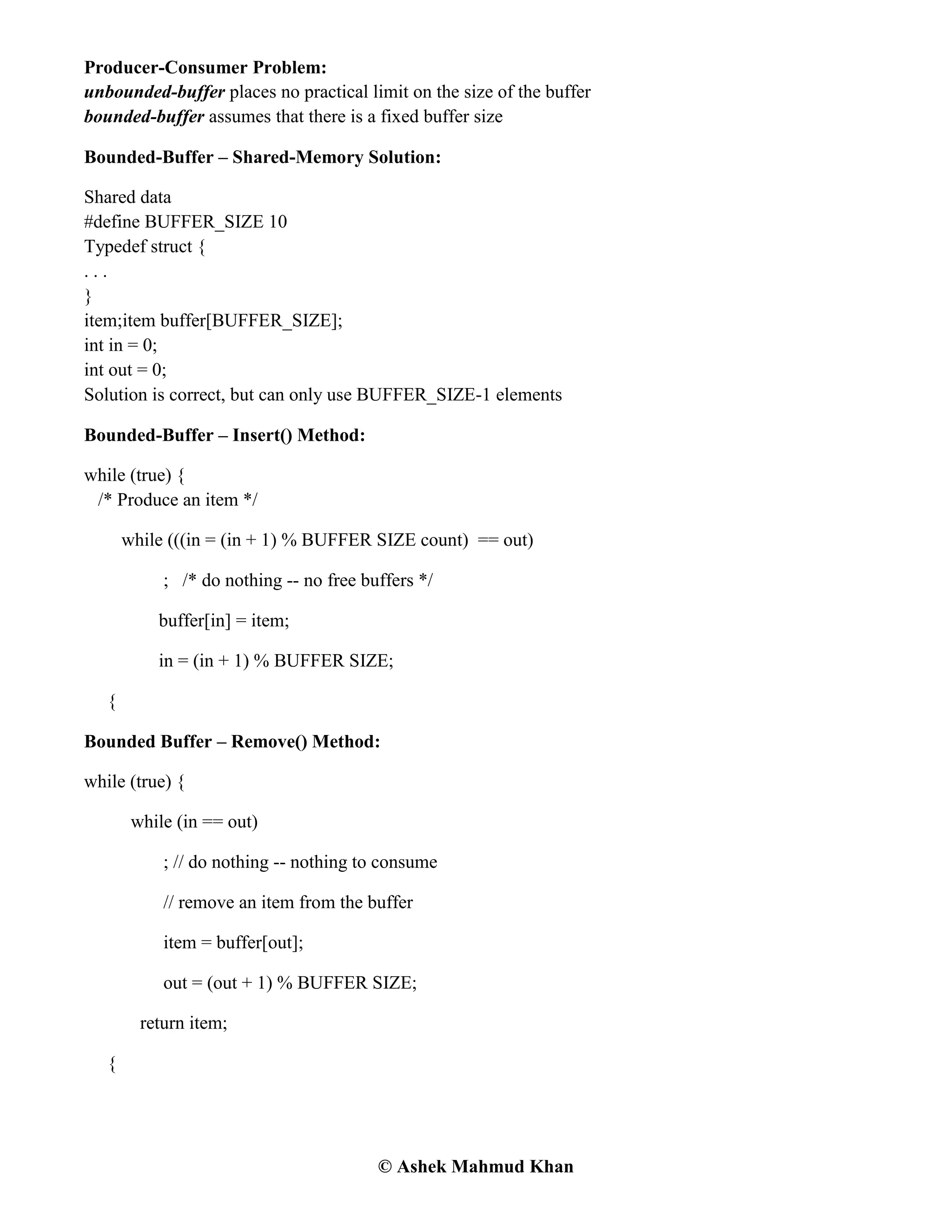 © Ashek Mahmud Khan
Producer-Consumer Problem:
unbounded-buffer places no practical limit on the size of the buffer
bounded-buffer assumes that there is a fixed buffer size
Bounded-Buffer – Shared-Memory Solution:
Shared data
#define BUFFER_SIZE 10
Typedef struct {
. . .
}
item;item buffer[BUFFER_SIZE];
int in = 0;
int out = 0;
Solution is correct, but can only use BUFFER_SIZE-1 elements
Bounded-Buffer – Insert() Method:
while (true) {
/* Produce an item */
while (((in = (in + 1) % BUFFER SIZE count) == out)
; /* do nothing -- no free buffers */
buffer[in] = item;
in = (in + 1) % BUFFER SIZE;
{
Bounded Buffer – Remove() Method:
while (true) {
while (in == out)
; // do nothing -- nothing to consume
// remove an item from the buffer
item = buffer[out];
out = (out + 1) % BUFFER SIZE;
return item;
{
 