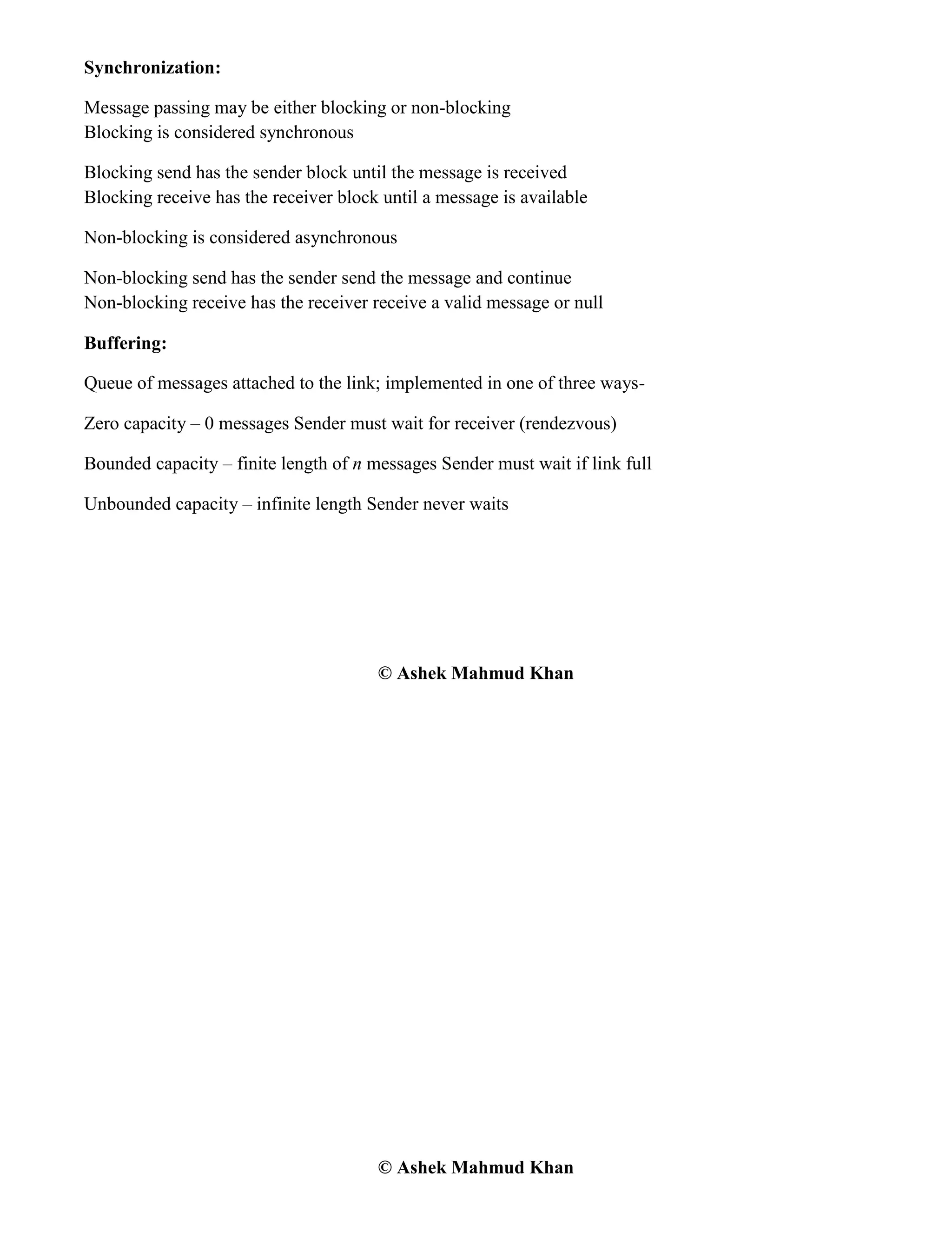 © Ashek Mahmud Khan
Synchronization:
Message passing may be either blocking or non-blocking
Blocking is considered synchronous
Blocking send has the sender block until the message is received
Blocking receive has the receiver block until a message is available
Non-blocking is considered asynchronous
Non-blocking send has the sender send the message and continue
Non-blocking receive has the receiver receive a valid message or null
Buffering:
Queue of messages attached to the link; implemented in one of three ways-
Zero capacity – 0 messages Sender must wait for receiver (rendezvous)
Bounded capacity – finite length of n messages Sender must wait if link full
Unbounded capacity – infinite length Sender never waits
© Ashek Mahmud Khan
 
