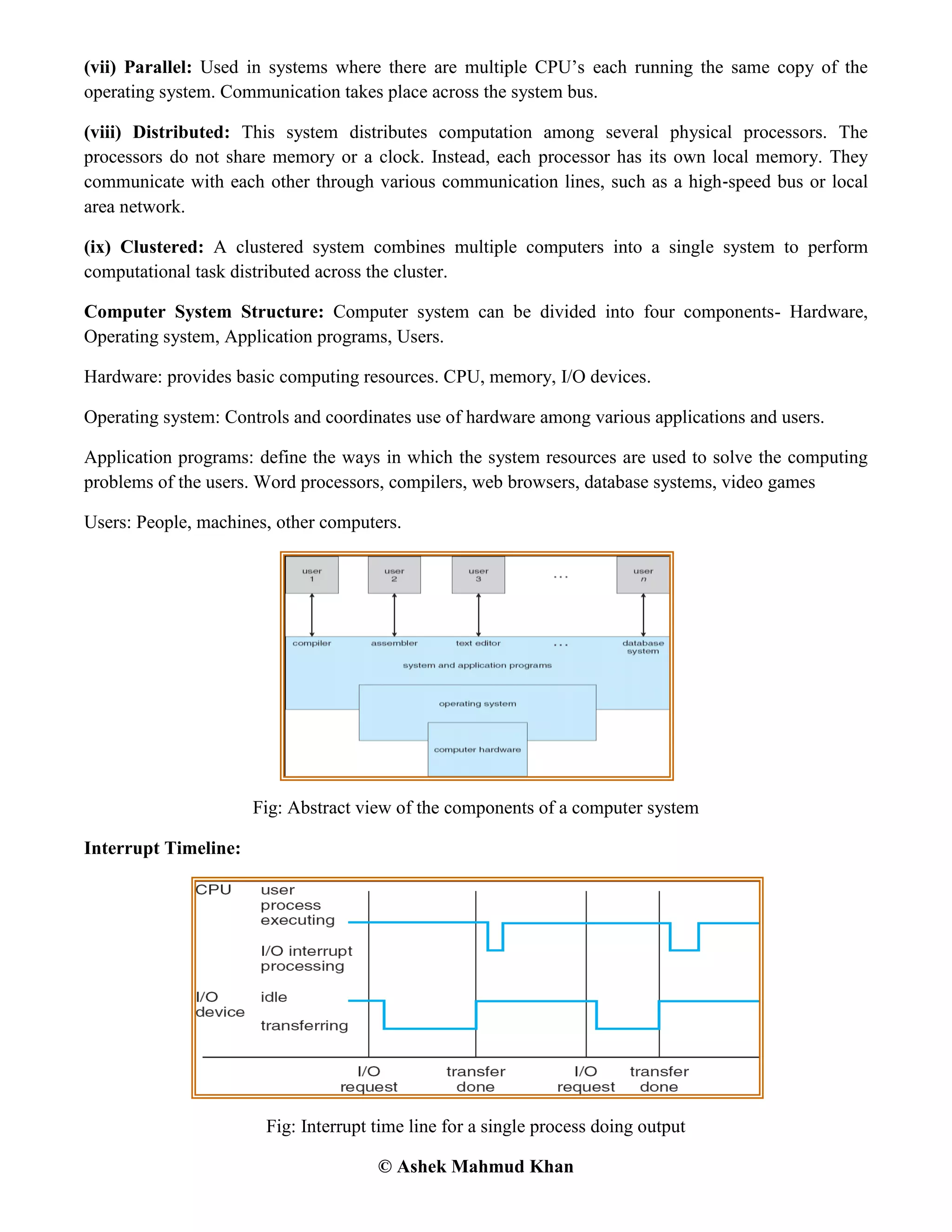 © Ashek Mahmud Khan
(vii) Parallel: Used in systems where there are multiple CPU‟s each running the same copy of the
operating system. Communication takes place across the system bus.
(viii) Distributed: This system distributes computation among several physical processors. The
processors do not share memory or a clock. Instead, each processor has its own local memory. They
communicate with each other through various communication lines, such as a high‐speed bus or local
area network.
(ix) Clustered: A clustered system combines multiple computers into a single system to perform
computational task distributed across the cluster.
Computer System Structure: Computer system can be divided into four components- Hardware,
Operating system, Application programs, Users.
Hardware: provides basic computing resources. CPU, memory, I/O devices.
Operating system: Controls and coordinates use of hardware among various applications and users.
Application programs: define the ways in which the system resources are used to solve the computing
problems of the users. Word processors, compilers, web browsers, database systems, video games
Users: People, machines, other computers.
Fig: Abstract view of the components of a computer system
Interrupt Timeline:
Fig: Interrupt time line for a single process doing output
 